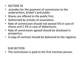 • SECTION 76
• provides for the payment of commission to the
underwriters, broker’s and public.
• Shares are offered to the public first.
• Authorized by articles of association.
• Rate of commission should not exceed 5% in case of
shares and 2.5% in case of debentures.
• Rate of commission agreed should be disclosed in
prospectus.
• A copy of contract should be delivered to the registrar.

SUB SECTION
• The commission is paid to the first mention person.

 