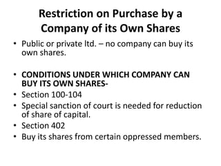 Restriction on Purchase by a
Company of its Own Shares
• Public or private ltd. – no company can buy its
own shares.
• CONDITIONS UNDER WHICH COMPANY CAN
BUY ITS OWN SHARES• Section 100-104
• Special sanction of court is needed for reduction
of share of capital.
• Section 402
• Buy its shares from certain oppressed members.

 