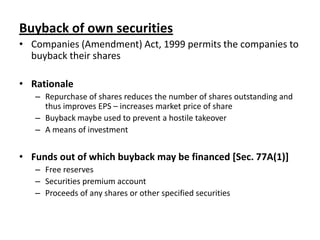 Buyback of own securities
• Companies (Amendment) Act, 1999 permits the companies to
buyback their shares
• Rationale
– Repurchase of shares reduces the number of shares outstanding and
thus improves EPS – increases market price of share
– Buyback maybe used to prevent a hostile takeover
– A means of investment

• Funds out of which buyback may be financed [Sec. 77A(1)]
– Free reserves
– Securities premium account
– Proceeds of any shares or other specified securities

 