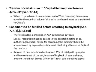 • Transfer of certain sum to “Capital Redemption Reserve
Account” [Sec. 77 AA]
– When co. purchases its own shares out of ‘free reserves’, then a sum
equal to the nominal value of shares so purchased must be transferred
to CRR a/c

• Conditions to be fulfilled before resorting to buyback [Sec.
77A(2),(3) & (4)]
– There should be a provision in AoA authorizing buyback
– Special resolution must be passed in the general meeting of co.
authorizing buyback, notice for convening the meeting should be
accompanied by explanatory statement disclosing all material facts of
the buyback
– Amount of buyback should not exceed 25% of total paid up capital
and free reserves of the co., in case of buyback of equity shares,
amount should not exceed 25% of co.’s total paid up equity capital

 