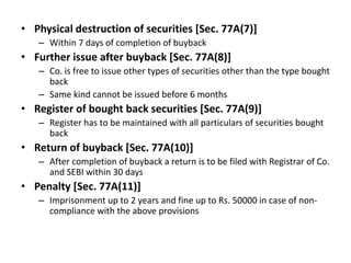 • Physical destruction of securities [Sec. 77A(7)]
– Within 7 days of completion of buyback

• Further issue after buyback [Sec. 77A(8)]
– Co. is free to issue other types of securities other than the type bought
back
– Same kind cannot be issued before 6 months

• Register of bought back securities [Sec. 77A(9)]
– Register has to be maintained with all particulars of securities bought
back

• Return of buyback [Sec. 77A(10)]
– After completion of buyback a return is to be filed with Registrar of Co.
and SEBI within 30 days

• Penalty [Sec. 77A(11)]
– Imprisonment up to 2 years and fine up to Rs. 50000 in case of noncompliance with the above provisions

 