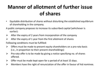 Manner of allotment of further issue
of shares
•

Equitable distribution of shares without disturbing the established equilibrium
of shareholding in the company.
A public company proposes to increase its subscribed capital (whichever is
earlier):
 After the expiry of 2 years from incorporation of the company
 After the expiry of 1 year from the first allotment of shares
Following conditions must be fulfilled:
 Offers must be made to present equity shareholders on a pro-rata basis
(i.e., in proportion to their present shareholdings)
 Pro-rata offer is to be made by giving a notice specifying no. of shares
offered.
 Offer must be made kept open for a period of at least 15 days.
 Members have the right of renunciation of the offer in favour of hid nominee.

 