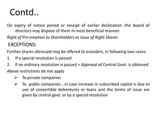 Contd..
On expiry of notice period or receipt of earlier declination ,the board of
directors may dispose of them in most beneficial manner.
Right of Pre-emption to Shareholders or Issue of Right Shares

EXCEPTIONS:
Further shares aforesaid may be offered to outsiders, in following two cases:
1. If a special resolution is passed
2. If an ordinary resolution is passed + Approval of Central Govt. is obtained
Above restrictions do not apply
 To private companies
 To public companies , in case increase in subscribed capital is due to
use of convertible debentures or loans and the terms of issue are
given by central govt. or by a special resolution

 