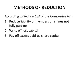 METHODS OF REDUCTION
According to Section 100 of the Companies Act:
1. Reduce liability of members on shares not
fully paid up
2. Write off lost capital
3. Pay off excess paid-up share capital

 
