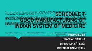SCHEDULE T
GOOD MANUFACTURING OF
INDIAN SYSTEM OF MEDICINE
PREPARED BY
PRANJAL SAXENA
B.PHARMA 6TH SEM.
ORIENTAL UNIVERSITY
 