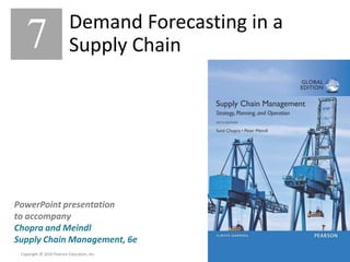 7 – 1
Copyright © 2016 Pearson Education, Inc.
Copyright © 2016 Pearson Education, Inc.
PowerPoint presentation
to accompany
Chopra and Meindl
Supply Chain Management, 6e
PowerPoint presentation
to accompany
Chopra and Meindl
Supply Chain Management, 6e
7 Demand Forecasting in a
Supply Chain
 