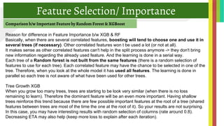 Feature Selection/ Importance
Comparison b/w Important Feature by Random Forest & XGBoost
Reason for difference in Feature Importance b/w XGB & RF
Basically, when there are several correlated features, boosting will tend to choose one and use it in
several trees (if necessary). Other correlated features won t be used a lot (or not at all).
It makes sense as other correlated features can't help in the split process anymore -> they don't bring
new information regarding the already used feature. And the learning is done in a serial way.
Each tree of a Random forest is not built from the same features (there is a random selection of
features to use for each tree). Each correlated feature may have the chance to be selected in one of the
tree. Therefore, when you look at the whole model it has used all features. The learning is done in
parallel so each tree is not aware of what have been used for other trees.
Tree Growth XGB
When you grow too many trees, trees are starting to be look very similar (when there is no loss
remaining to learn). Therefore the dominant feature will be an even more important. Having shallow
trees reinforce this trend because there are few possible important features at the root of a tree (shared
features between trees are most of the time the one at the root of it). So your results are not surprising.
In this case, you may have interesting results with random selection of columns (rate around 0.8).
Decreasing ETA may also help (keep more loss to explain after each iteration).
 