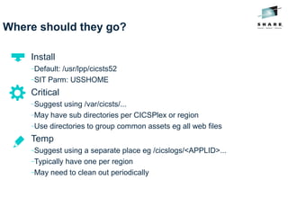Where should they go?
Install
−Default: /usr/lpp/cicsts52
−SIT Parm: USSHOME
Critical
−Suggest using /var/cicsts/...
−May have sub directories per CICSPlex or region
−Use directories to group common assets eg all web files
Temp
−Suggest using a separate place eg /cicslogs/<APPLID>...
−Typically have one per region
−May need to clean out periodically
 