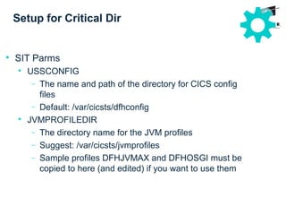 Setup for Critical Dir

SIT Parms

USSCONFIG
− The name and path of the directory for CICS config
files
− Default: /var/cicsts/dfhconfig

JVMPROFILEDIR
− The directory name for the JVM profiles
− Suggest: /var/cicsts/jvmprofiles
− Sample profiles DFHJVMAX and DFHOSGI must be
copied to here (and edited) if you want to use them
 