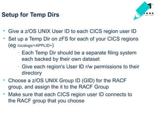 Setup for Temp Dirs

Give a z/OS UNIX User ID to each CICS region user ID

Set up a Temp Dir on zFS for each of your CICS regions
(eg /cicslogs/<APPLID>)
− Each Temp Dir should be a separate filing system
each backed by their own dataset
− Give each region's User ID r/w permissions to their
directory

Choose a z/OS UNIX Group ID (GID) for the RACF
group, and assign the it to the RACF Group

Make sure that each CICS region user ID connects to
the RACF group that you choose
 