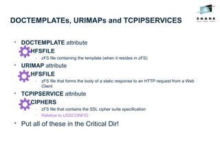 DOCTEMPLATEs, URIMAPs and TCPIPSERVICES

DOCTEMPLATE attribute

HFSFILE
− zFS file containing the template (when it resides in zFS)

URIMAP attribute

HFSFILE
− zFS file that forms the body of a static response to an HTTP request from a Web
Client

TCPIPSERVICE attribute

CIPHERS
− zFS file that contains the SSL cipher suite specification
− Relative to USSCONFIG

Put all of these in the Critical Dir!
 