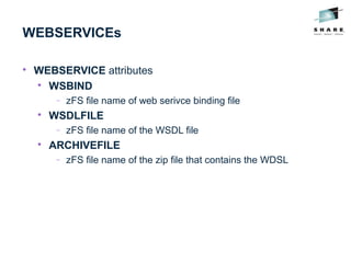 WEBSERVICEs

WEBSERVICE attributes

WSBIND
− zFS file name of web serivce binding file

WSDLFILE
− zFS file name of the WSDL file

ARCHIVEFILE
− zFS file name of the zip file that contains the WDSL
 
