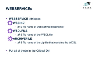 WEBSERVICEs

WEBSERVICE attributes

WSBIND
− zFS file name of web serivce binding file

WSDLFILE
− zFS file name of the WSDL file

ARCHIVEFILE
− zFS file name of the zip file that contains the WDSL

Put all of these in the Critical Dir!
 