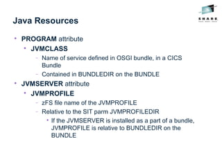 Java Resources

PROGRAM attribute

JVMCLASS
− Name of service defined in OSGI bundle, in a CICS
Bundle
− Contained in BUNDLEDIR on the BUNDLE

JVMSERVER attribute

JVMPROFILE
− zFS file name of the JVMPROFILE
− Relative to the SIT parm JVMPROFILEDIR

If the JVMSERVER is installed as a part of a bundle,
JVMPROFILE is relative to BUNDLEDIR on the
BUNDLE
 
