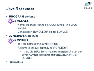 Java Resources

PROGRAM attribute

JVMCLASS
− Name of service defined in OSGI bundle, in a CICS
Bundle
− Contained in BUNDLEDIR on the BUNDLE

JVMSERVER attribute

JVMPROFILE
− zFS file name of the JVMPROFILE
− Relative to the SIT parm JVMPROFILEDIR

If the JVMSERVER is installed as a part of a bundle,
JVMPROFILE is relative to BUNDLEDIR on the
BUNDLE

Critical Dir...
 