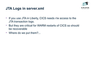 JTA Logs in server.xml

If you use JTA in Liberty, CICS needs r/w access to the
JTA transaction logs.

But they are critical for WARM restarts of CICS so should
be recoverable

Where do we put them?...
 