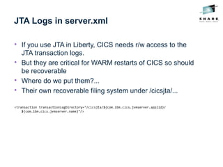 JTA Logs in server.xml

If you use JTA in Liberty, CICS needs r/w access to the
JTA transaction logs.

But they are critical for WARM restarts of CICS so should
be recoverable

Where do we put them?...

Their own recoverable filing system under /cicsjta/...
<transaction transactionLogDirectory="/cicsjta/${com.ibm.cics.jvmserver.applid}/
${com.ibm.cics.jvmserver.name}"/>
 