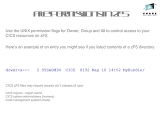 Use the UNIX permission flags for Owner, Group and All to control access to your
CICS resources on zFS
Here’s an example of an entry you might see if you listed contents of a zFS directory
drwxr-x--- 2 SYSADMIN CICS 8192 May 10 14:52 MyBundle/
CICS zFS files may require access via 3 classes of user:
CICS regions - region userid
CICS system administraters (humans)
Code management systems (tools)
FilepermissionsinzFS
 
