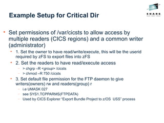 Example Setup for Critical Dir

Set permissions of /var/cicsts to allow access by
multiple readers (CICS regions) and a common writer
(administrator)

1. Set the owner to have read/write/execute, this will be the userid
required by zFS to export files into zFS

2. Set the readers to have read/execute access
− > chgrp –R <group> /cicsts
− > chmod –R 750 /cicsts

3. Set default file permission for the FTP daemon to give
writers(owners) rw and readers(group) r
− i.e UMASK 027
− see SYS1.TCPPARMS(FTPDATA)
− Used by CICS Explorer “Export Bundle Project to z/OS USS” process
 