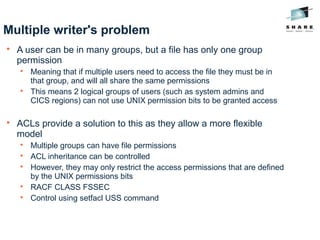 Multiple writer's problem

A user can be in many groups, but a file has only one group
permission

Meaning that if multiple users need to access the file they must be in
that group, and will all share the same permissions

This means 2 logical groups of users (such as system admins and
CICS regions) can not use UNIX permission bits to be granted access

ACLs provide a solution to this as they allow a more flexible
model

Multiple groups can have file permissions

ACL inheritance can be controlled

However, they may only restrict the access permissions that are defined
by the UNIX permissions bits

RACF CLASS FSSEC

Control using setfacl USS command
 