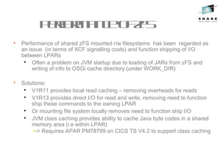 PerformanceofzFS

Performance of shared zFS mounted r/w filesystems has been regarded as
an issue (in terms of XCF signalling costs) and function shipping of I/O
between LPARs

Often a problem on JVM startup due to loading of JARs from zFS and
writing of info to OSGi cache directory (under WORK_DIR)

Solutions:

V1R11 provides local read caching – removing overheads for reads

V1R13 provides direct I/O for read and write, removing need to function
ship these commands to the owning LPAR

Or mounting file system locally removes need to function ship I/O

JVM class caching provides ability to cache Java byte codes in a shared
memory area (i.e within LPAR)
•-> Requires APAR PM78799 on CICS TS V4.2 to support class caching
 