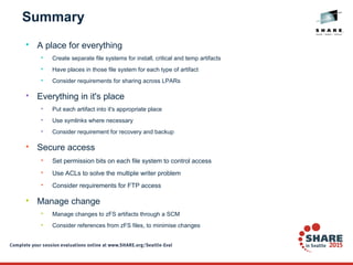 Summary

A place for everything

Create separate file systems for install, critical and temp artifacts

Have places in those file system for each type of artifact

Consider requirements for sharing across LPARs

Everything in it's place

Put each artifact into it's appropriate place

Use symlinks where necessary

Consider requirement for recovery and backup

Secure access

Set permission bits on each file system to control access

Use ACLs to solve the multiple writer problem

Consider requirements for FTP access

Manage change

Manage changes to zFS artifacts through a SCM

Consider references from zFS files, to minimise changes
 
