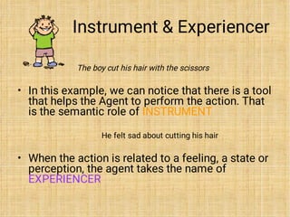 Instrument & Experiencer
•
•
The boy cut his hair with the scissors
In this example, we can notice that there is a tool
that helps the Agent to perform the action. That
is the semantic role of INSTRUMENT
He felt sad about cutting his hair
When the action is related to a feeling, a state or
perception, the agent takes the name of
EXPERIENCER
 