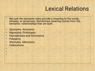 Lexical Relations
• Not just the semantic roles provide a meaning to the words,
phrases or sentences. Sometimes meaning comes from the
semantic relationships that are built.
•
•
•
•
•
•
•
•
•
Synonymy Antonymy
Hyponymy Prototypes
Homophones and Homonyms
Polysemy
Word-play Metonymy
Collocations
 