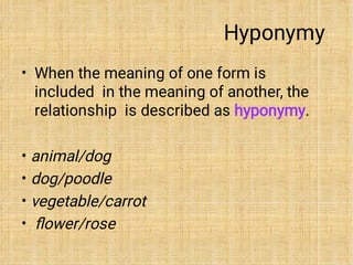 Hyponymy
•
•
•
•
•
When the meaning of one form is
included in the meaning of another, the
relationship is described as hyponymy.
animal/dog
dog/poodle
vegetable/carrot
ﬂower/rose
 