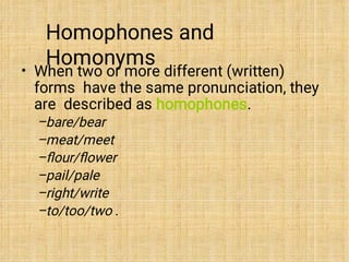 Homophones and
Homonyms
•
–
–
–
–
–
–
When two or more different (written)
forms have the same pronunciation, they
are described as homophones.
bare/bear
meat/meet
ﬂour/ﬂower
pail/pale
right/write
to/too/two .
 