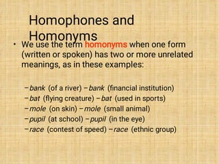 Homophones and
Homonyms
•
–
–
–
–
–
We use the term homonyms when one form
(written or spoken) has two or more unrelated
meanings, as in these examples:
bank (of a river) –bank (ﬁnancial institution)
bat (ﬂying creature) –bat (used in sports)
mole (on skin) –mole (small animal)
pupil (at school) –pupil (in the eye)
race (contest of speed) –race (ethnic group)
 