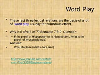 Word Play
• These last three lexical relations are the basis of a lot
of word play, usually for humorous effect.
•
•
•
–
–
Why is 6 afraid of 7? Because 7-8-9 Question:
If the plural of Hippopotamus is hippopotami, What is the
plural of whatafoolamus?
Answer:
Whatafoolami (what a fool am I)
http://www.youtube.com/watch?
v=m1TnzCiUSI0&feature=related
 