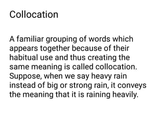 Collocation
A familiar grouping of words which
appears together because of their
habitual use and thus creating the
same meaning is called collocation.
Suppose, when we say heavy rain
instead of big or strong rain, it conveys
the meaning that it is raining heavily.
 