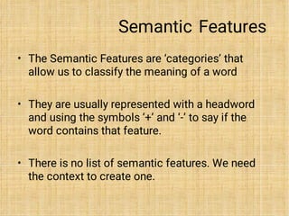 Semantic Features
•
•
•
The Semantic Features are ‘categories’ that
allow us to classify the meaning of a word
They are usually represented with a headword
and using the symbols ‘+’ and ‘-’ to say if the
word contains that feature.
There is no list of semantic features. We need
the context to create one.
 