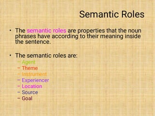 Semantic Roles
•
•
–
–
–
–
–
–
–
The semantic roles are properties that the noun
phrases have according to their meaning inside
the sentence.
The semantic roles are:
Agent
Theme
Instrument
Experiencer
Location
Source
Goal
 