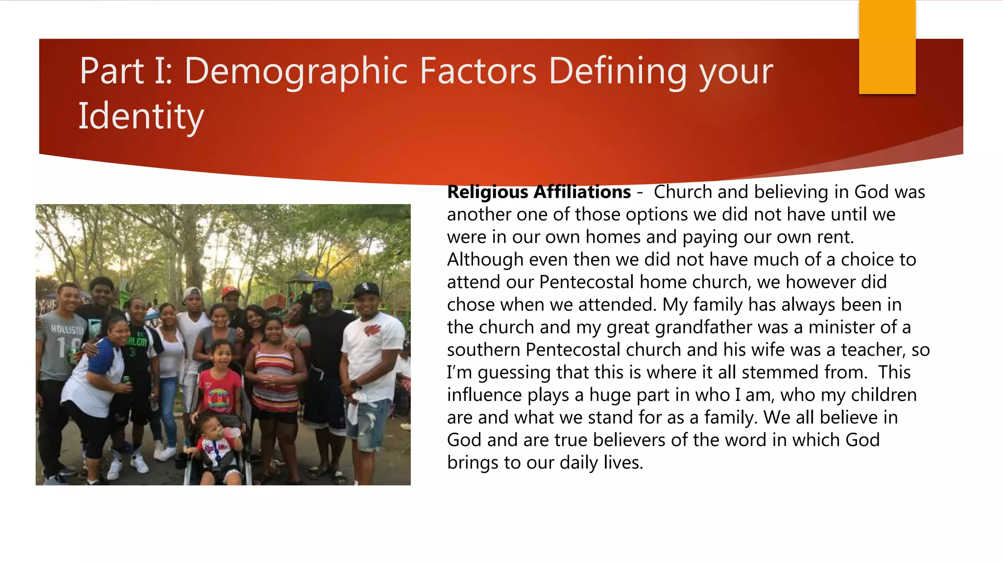 Part I: Demographic Factors Defining your
Identity
Religious Affiliations - Church and believing in God was
another one of those options we did not have until we
were in our own homes and paying our own rent.
Although even then we did not have much of a choice to
attend our Pentecostal home church, we however did
chose when we attended. My family has always been in
the church and my great grandfather was a minister of a
southern Pentecostal church and his wife was a teacher, so
I’m guessing that this is where it all stemmed from. This
influence plays a huge part in who I am, who my children
are and what we stand for as a family. We all believe in
God and are true believers of the word in which God
brings to our daily lives.
 