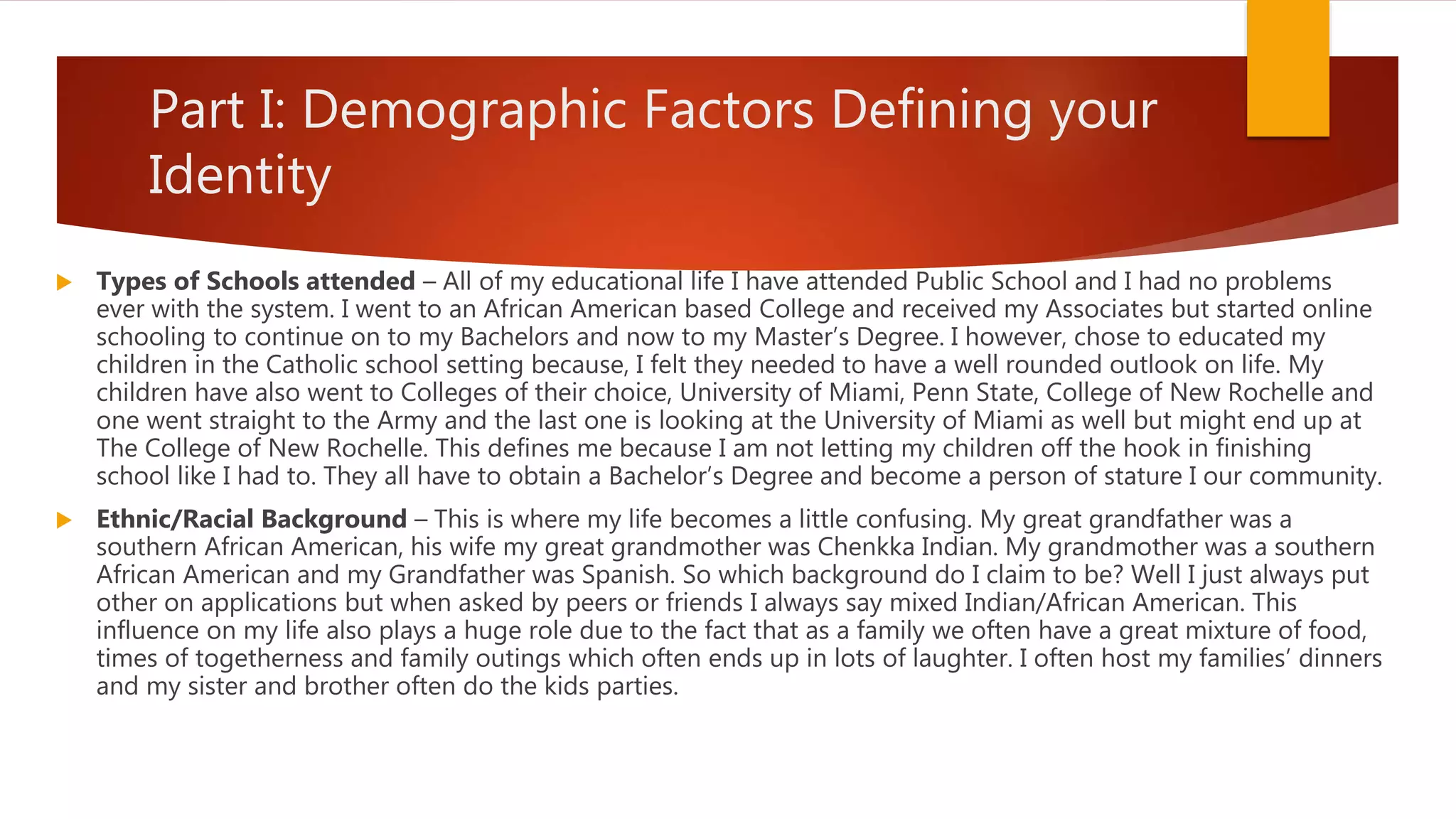 Part I: Demographic Factors Defining your
Identity
 Types of Schools attended – All of my educational life I have attended Public School and I had no problems
ever with the system. I went to an African American based College and received my Associates but started online
schooling to continue on to my Bachelors and now to my Master’s Degree. I however, chose to educated my
children in the Catholic school setting because, I felt they needed to have a well rounded outlook on life. My
children have also went to Colleges of their choice, University of Miami, Penn State, College of New Rochelle and
one went straight to the Army and the last one is looking at the University of Miami as well but might end up at
The College of New Rochelle. This defines me because I am not letting my children off the hook in finishing
school like I had to. They all have to obtain a Bachelor’s Degree and become a person of stature I our community.
 Ethnic/Racial Background – This is where my life becomes a little confusing. My great grandfather was a
southern African American, his wife my great grandmother was Chenkka Indian. My grandmother was a southern
African American and my Grandfather was Spanish. So which background do I claim to be? Well I just always put
other on applications but when asked by peers or friends I always say mixed Indian/African American. This
influence on my life also plays a huge role due to the fact that as a family we often have a great mixture of food,
times of togetherness and family outings which often ends up in lots of laughter. I often host my families’ dinners
and my sister and brother often do the kids parties.
 