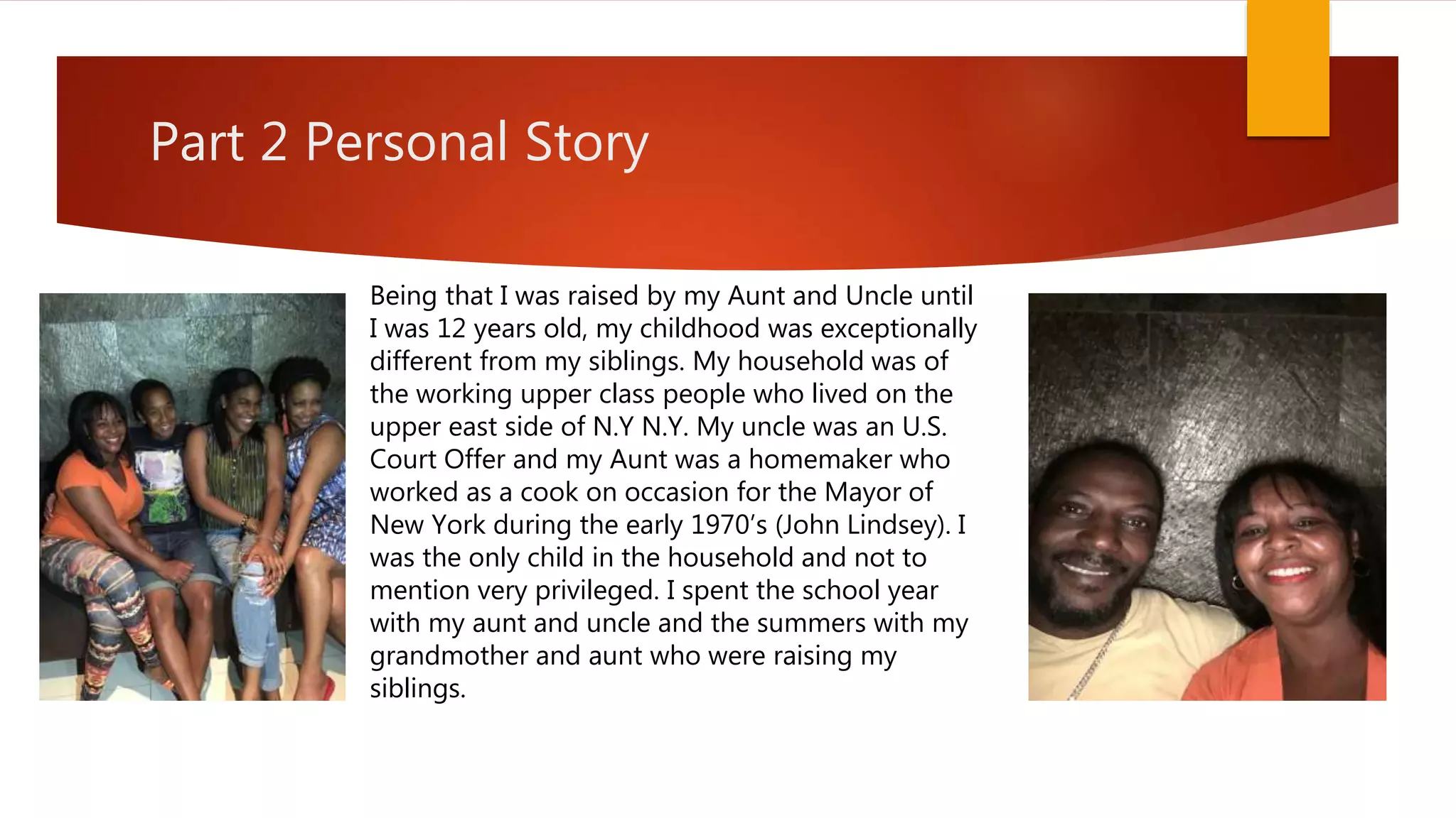 Part 2 Personal Story
Being that I was raised by my Aunt and Uncle until
I was 12 years old, my childhood was exceptionally
different from my siblings. My household was of
the working upper class people who lived on the
upper east side of N.Y N.Y. My uncle was an U.S.
Court Offer and my Aunt was a homemaker who
worked as a cook on occasion for the Mayor of
New York during the early 1970’s (John Lindsey). I
was the only child in the household and not to
mention very privileged. I spent the school year
with my aunt and uncle and the summers with my
grandmother and aunt who were raising my
siblings.
 