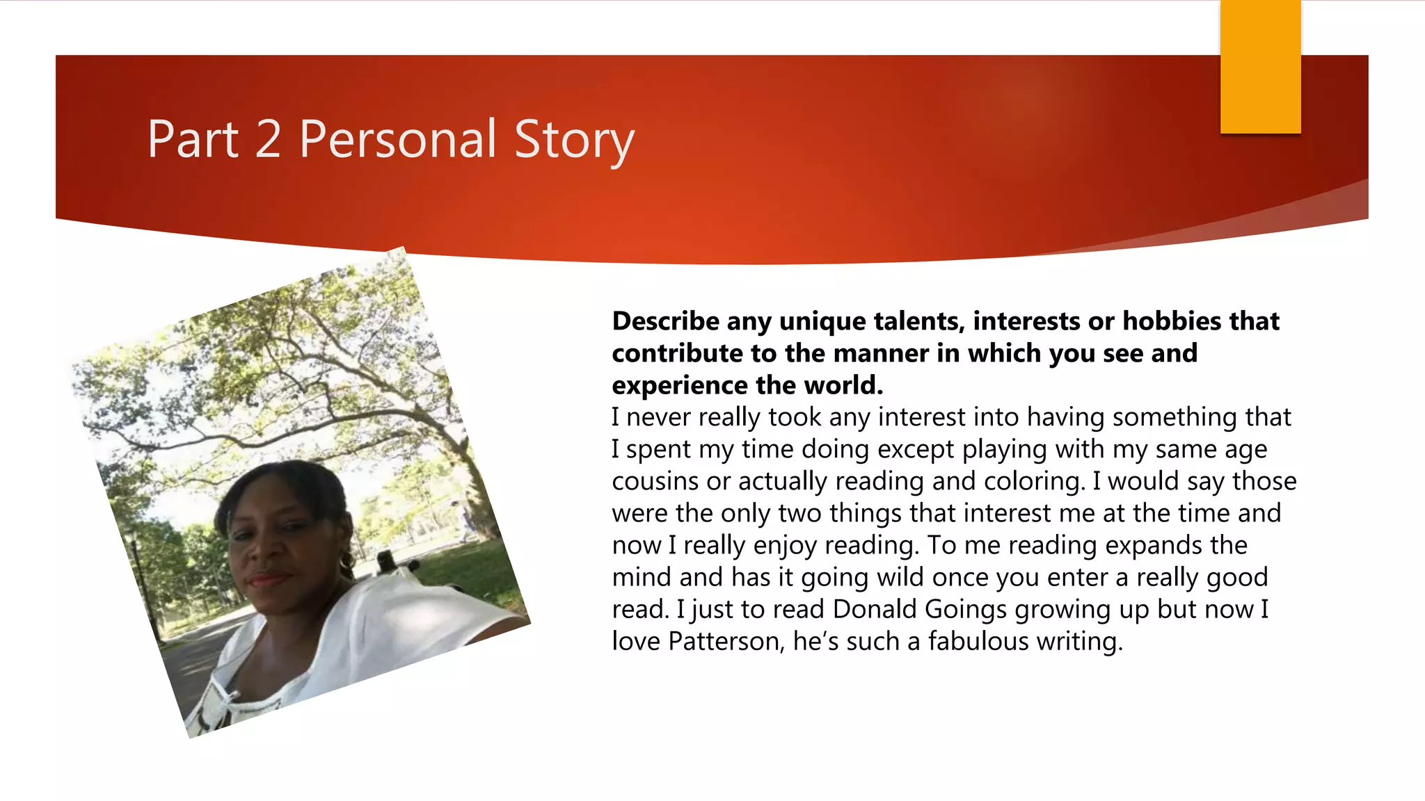 Part 2 Personal Story
Describe any unique talents, interests or hobbies that
contribute to the manner in which you see and
experience the world.
I never really took any interest into having something that
I spent my time doing except playing with my same age
cousins or actually reading and coloring. I would say those
were the only two things that interest me at the time and
now I really enjoy reading. To me reading expands the
mind and has it going wild once you enter a really good
read. I just to read Donald Goings growing up but now I
love Patterson, he’s such a fabulous writing.
 