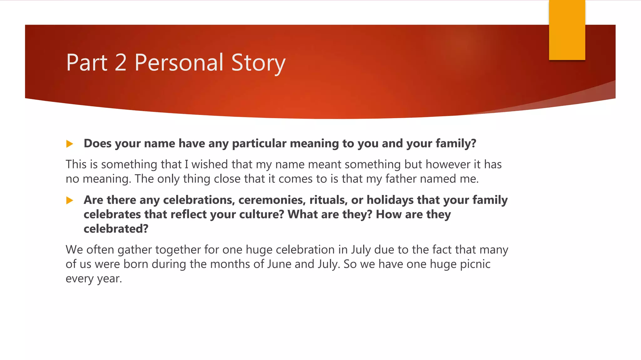 Part 2 Personal Story
 Does your name have any particular meaning to you and your family?
This is something that I wished that my name meant something but however it has
no meaning. The only thing close that it comes to is that my father named me.
 Are there any celebrations, ceremonies, rituals, or holidays that your family
celebrates that reflect your culture? What are they? How are they
celebrated?
We often gather together for one huge celebration in July due to the fact that many
of us were born during the months of June and July. So we have one huge picnic
every year.
 
