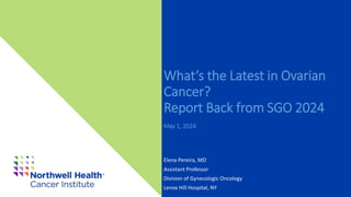 What’s the Latest in Ovarian
Cancer?
Report Back from SGO 2024
May 1, 2024
Elena Pereira, MD
Assistant Professor
Division of Gynecologic Oncology
Lenox Hill Hospital, NY
 