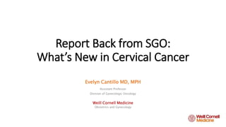Report Back from SGO:
What’s New in Cervical Cancer
Evelyn Cantillo MD, MPH
Assistant Professor
Division of Gynecologic Oncology
Weill Cornell Medicine
Obstetrics and Gynecology
 