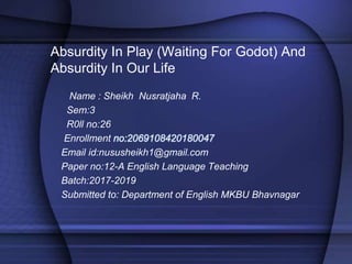 Absurdity In Play (Waiting For Godot) And
Absurdity In Our Life
Name : Sheikh Nusratjaha R.
Sem:3
R0ll no:26
Enrollment no:2069108420180047
Email id:nususheikh1@gmail.com
Paper no:12-A English Language Teaching
Batch:2017-2019
Submitted to: Department of English MKBU Bhavnagar
 