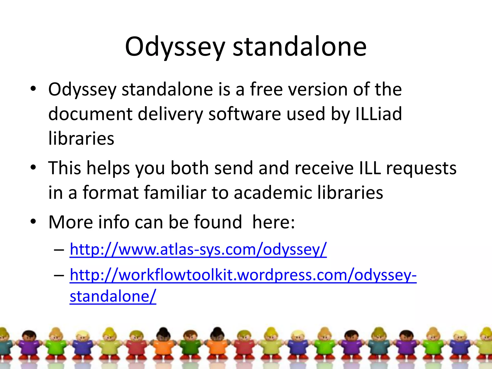 Odyssey standalone
• Odyssey standalone is a free version of the
  document delivery software used by ILLiad
  libraries
• This helps you both send and receive ILL requests
  in a format familiar to academic libraries
• More info can be found here:
  – http://www.atlas-sys.com/odyssey/
  – http://workflowtoolkit.wordpress.com/odyssey-
    standalone/
 