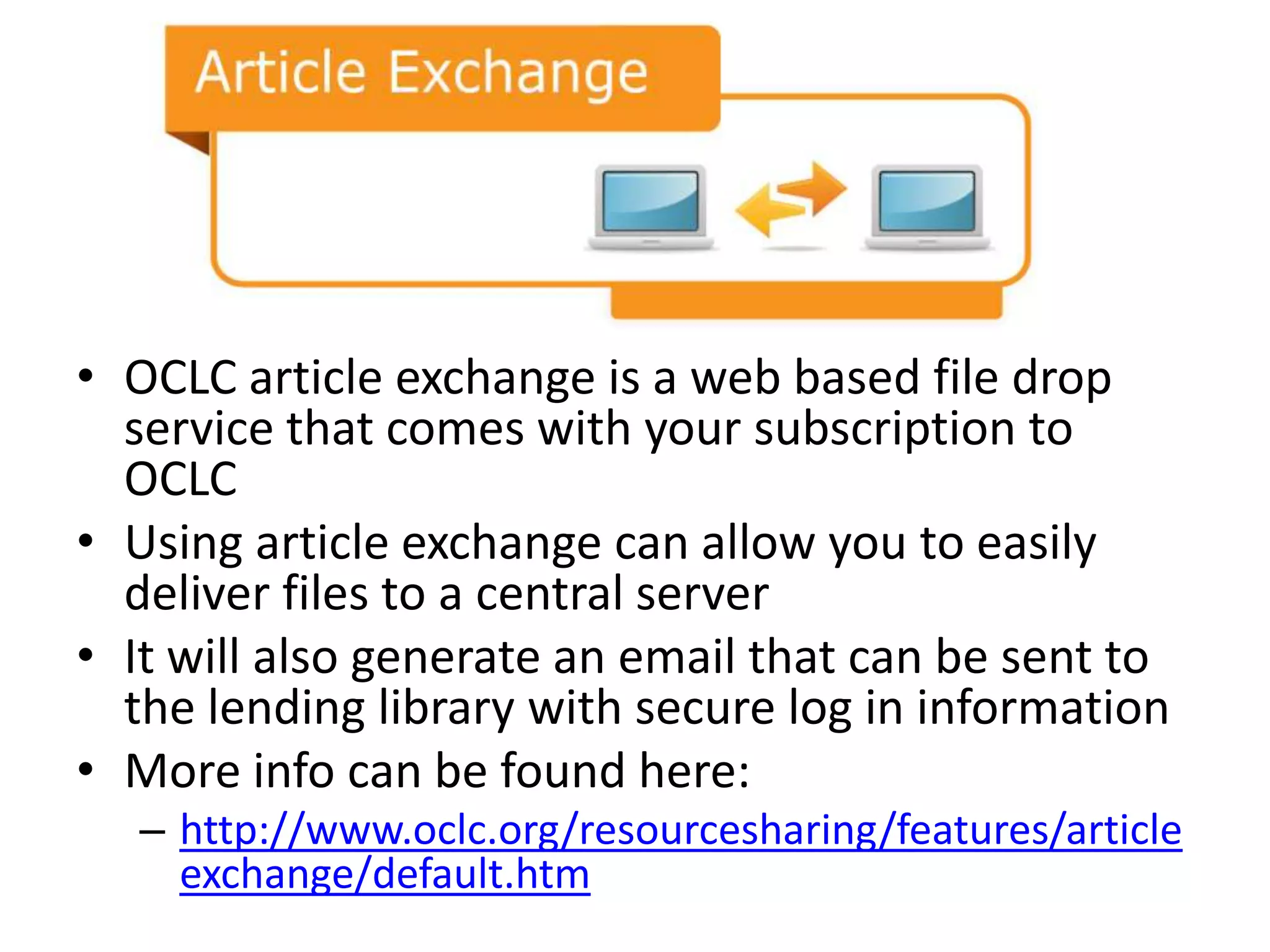 • OCLC article exchange is a web based file drop
  service that comes with your subscription to
  OCLC
• Using article exchange can allow you to easily
  deliver files to a central server
• It will also generate an email that can be sent to
  the lending library with secure log in information
• More info can be found here:
   – http://www.oclc.org/resourcesharing/features/article
     exchange/default.htm
 