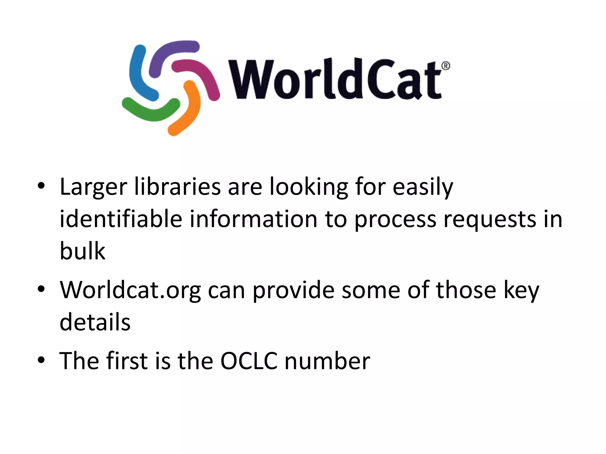 • Larger libraries are looking for easily
  identifiable information to process requests in
  bulk
• Worldcat.org can provide some of those key
  details
• The first is the OCLC number
 