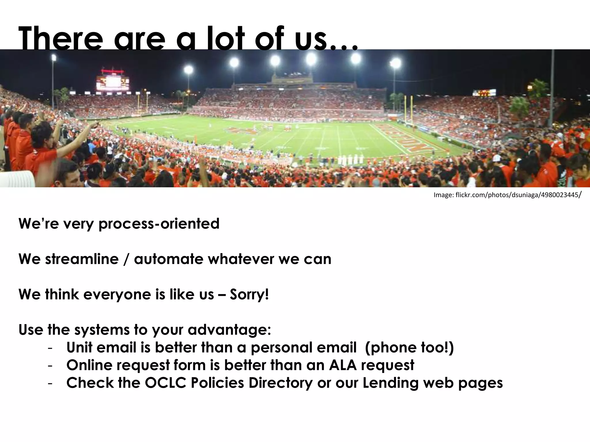 There are a lot of us…



                                                      Image: flickr.com/photos/dsuniaga/4980023445/



We’re very process-oriented

We streamline / automate whatever we can

We think everyone is like us – Sorry!

Use the systems to your advantage:
    - Unit email is better than a personal email (phone too!)
    - Online request form is better than an ALA request
    - Check the OCLC Policies Directory or our Lending web pages
 