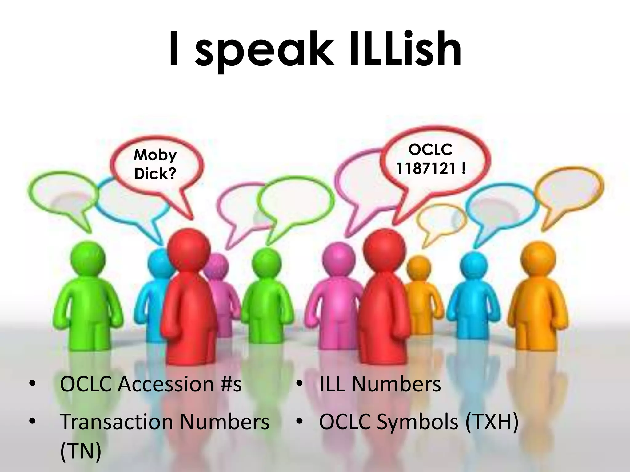 I speak ILLish

         Moby                    OCLC
         Dick?                  1187121 !




• OCLC Accession #s     • ILL Numbers
• Transaction Numbers   • OCLC Symbols (TXH)
  (TN)
 