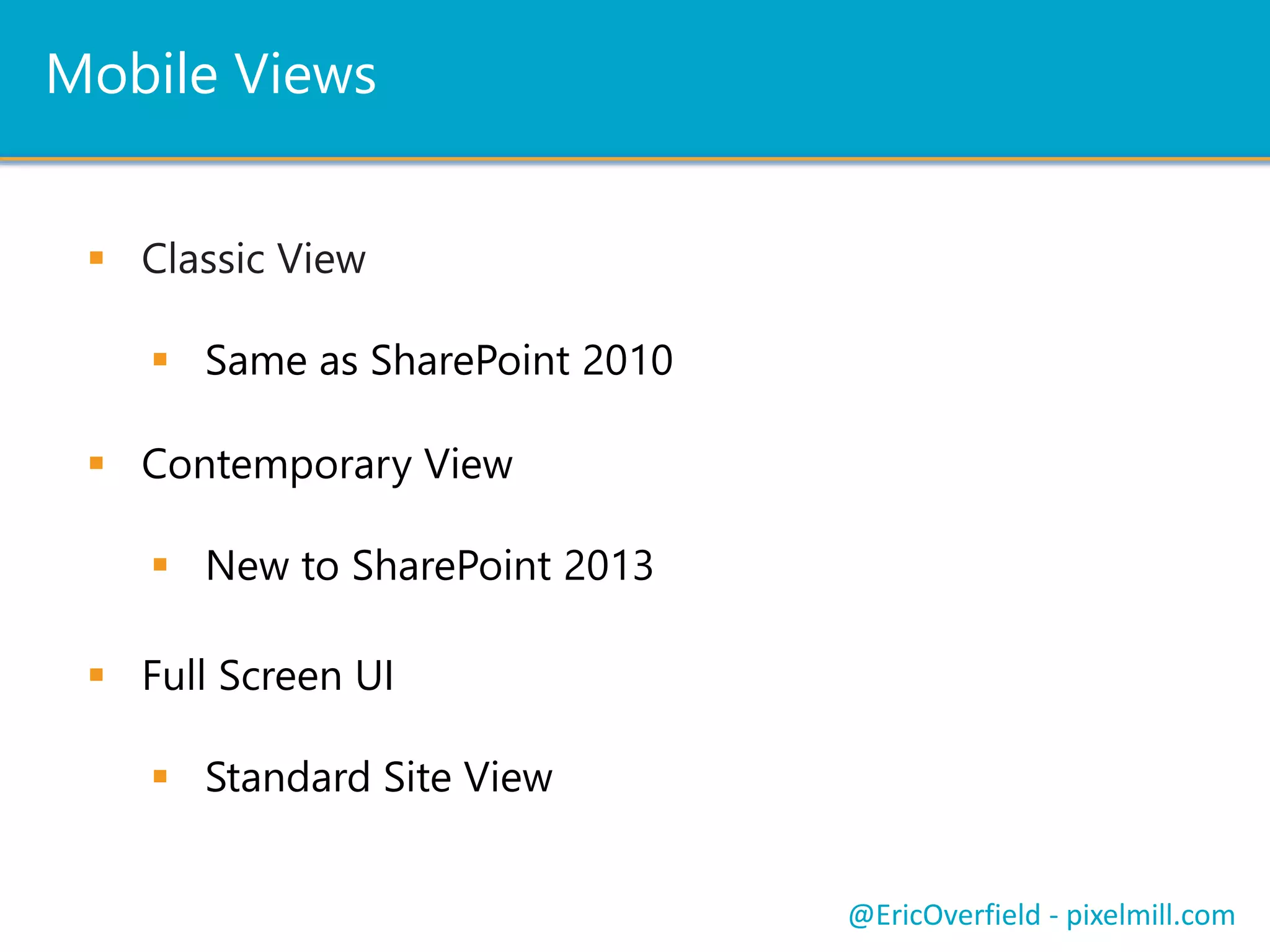 Contemporary
Contemporary View
 New to SharePoint 2013
 Also Designed for Collaboration Site Templates
 Mobile Browser View Enabled By Default
 Leverages HTML5
 Optimized for Touch Screens
 Includes a Link to Full Screen UI
Contemporary View
@EricOverfield - pixelmill.com
 
