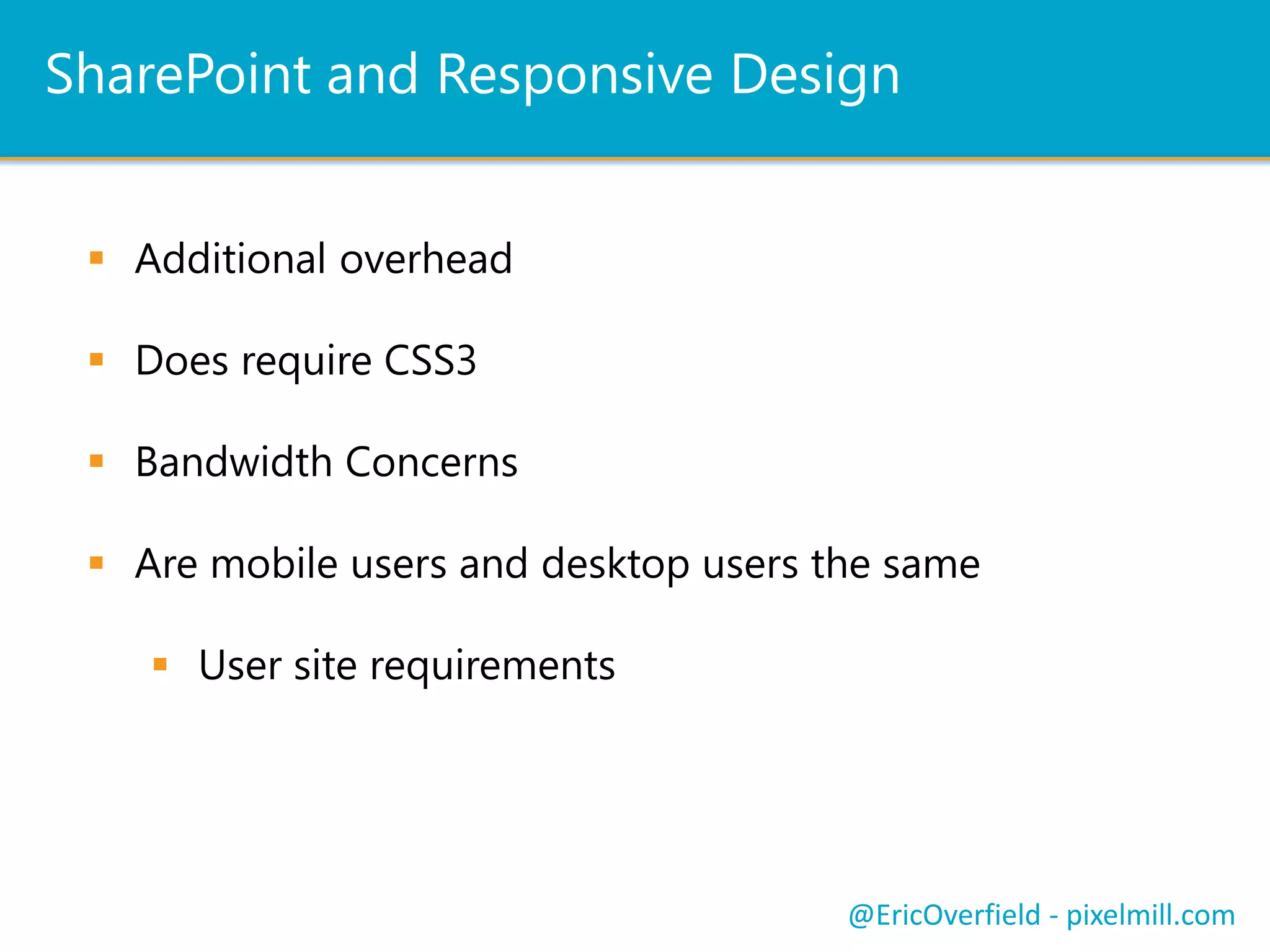 Resources
Overview of mobile devices and SharePoint Server 2013
http://technet.microsoft.com/en-us/library/fp161351.aspx
Responsive Frameworks for SharePoint
http://responsivesharepoint.codeplex.com
Mobile Alerts
http://technet.microsoft.com/en-us/library/ee428323.aspx
Push Notifications
http://msdn.microsoft.com/en-us/library/jj163784%28v=office.15%29
Configure Browser definition file
http://technet.microsoft.com/en-us/library/ff393836.aspx
Coding Responsive DesignSharePoint and Responsive DesignPush NotificationsLet’s See a ComparisonResources
@EricOverfield - pixelmill.com
Order Your Copy
http://pxml.ly/zsqykd
“Pro SharePoint 2013 Branding and Responsive Web Development” (Apress
– June 12th, 2013)
 